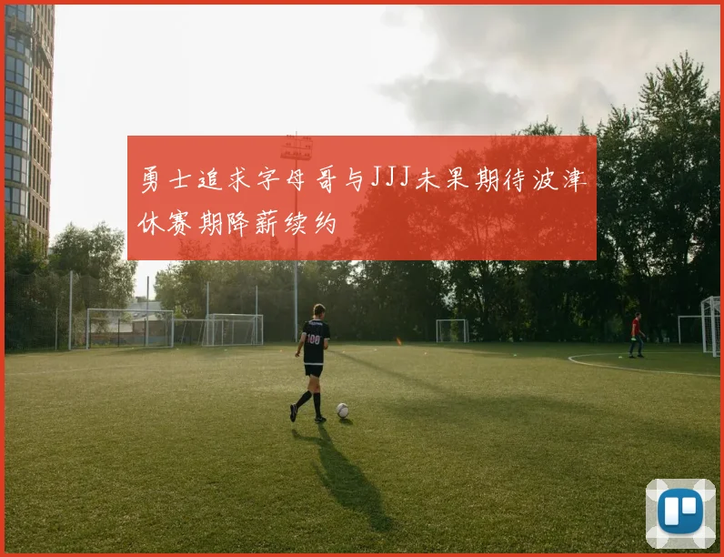 勇士追求字母哥与JJJ未果期待波津休赛期降薪续约