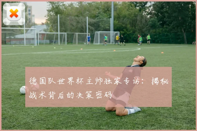德国队世界杯主帅独家专访：揭秘战术背后的决策密码