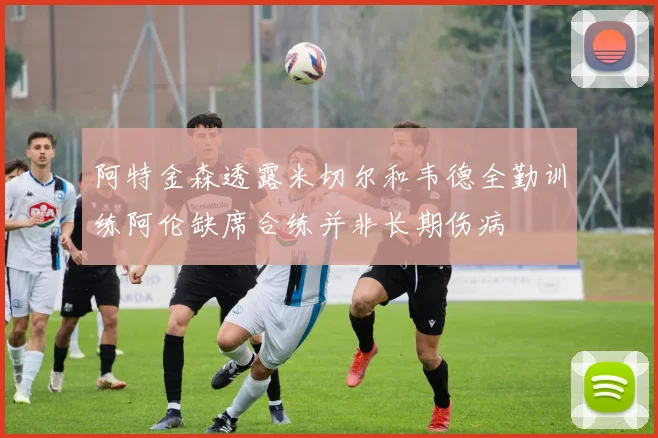 阿特金森透露米切尔和韦德全勤训练阿伦缺席合练并非长期伤病