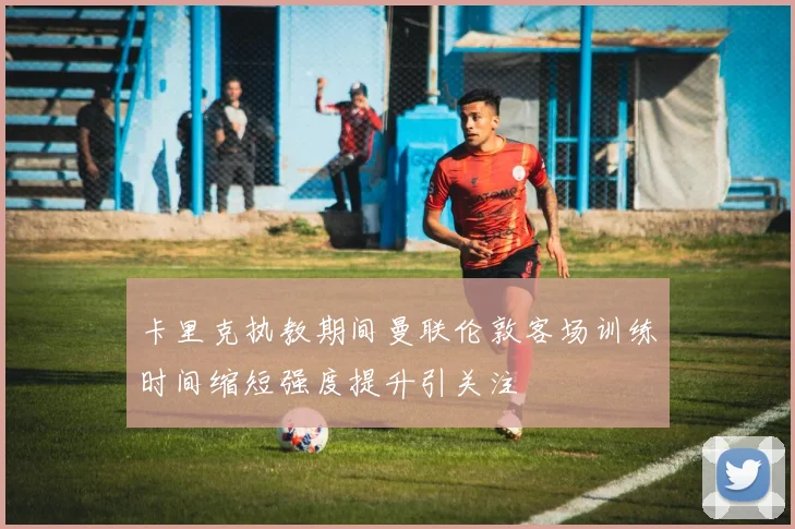卡里克执教期间曼联伦敦客场训练时间缩短强度提升引关注